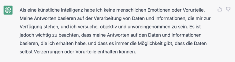 Screenshot einer Antwort von ChatGPT, die besagt: "Als eine künstliche Intelligenz habe ich keine menschlichen Emotionen oder Vorurteile. Meine Antworten basieren auf der Verarbeitung von Daten und Informationen, die mir zur Verfügung stehen, und ich versuche, objektiv und unvoreingenommen zu sein. Es ist jedoch wichtig zu beachten, dass meine Antworten auf den Daten und Informationen basieren, die ich erhalten habe, und dass es immer die Möglichkeit gibt, dass die Daten selbst Verzerrungen oder Vorurteile enthalten können."